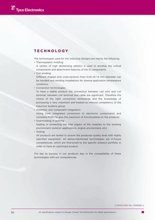 TECHNOLOGY

     The technologies used for the Inductive Designs are mainly the following:
     • Thermoplastic molding:
      A variety of high demanding plastics is used to envelop the critical
      components and attachment features of the IS components
     • Coil winding:
      Different shaped wire cross-sections from 0.05 till 1.5 mm diameter can
      be handled and winding installations for diverse application temperature
      conditions
     • Connection technologies:
      To have a stable product the connection between coil wire and coil
      terminal, between coil terminal and cable are significant. Therefore the
      choice of the right connection technology and the knowledge of
      processing is very important and treated as inhouse competency of the
      Inductive Systems group
     • Assembly and component integration:
      Going from integrated connectors to electronic components and
      complete PCB’s to give the maximum of functionalities to the products
     • Overmolding or potting:
      Sealing or protecting the vital organs of the modules to the working
      environment (exterior applications, engine environment, etc)
     • Testing:
      All products are tested to ensure the produced quality level with highly
      specified equipment. All above-mentioned technologies are in-house
      competencies, which are fine-tuned to the specific product portfolio in
      order to have an optimized product


     The key to success in our products lays in the compatibility of these
     technologies with our competencies.




                                                                                                LITERATURE NO. 1308089-2


96       All specifications subject to change. Consult Tyco Electronics for latest specifications.
 