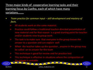 Three major kinds of  cooperative learning tasks and their learning focus by Cuelho, each of which have many variations…….. Team practice for common input – skill development and mastery of facts . All students work on the same material. Practice could follow a traditional teacher-directed presentation of new material and for that reason  is a good starting point for teacher and/or students new to group work The task is to make sure  that everyone in the group knows the answer to a question and can explain  well When  the teacher takes up the question , anyone in the group may be called  on to answer for the team This technique is good for review and for practice test This technique is effective in situations where the composition of the groups is unstable 06/29/11 [email_address] 