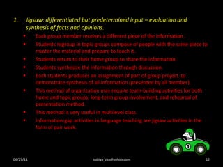 Jigsaw: differentiated but predetermined input – evaluation and synthesis of facts and opinions. Each group member receives a different piece of the information . Students regroup in topic groups compose of people with the same piece to master the material and prepare to teach it. Students return to their home group to share the information. Students synthesize the information through discussion. Each students produces an assignment of part of group project ,to demonstrate synthesis of all information (presented by all member). This method of organization may require team-building activities for both home and topic groups, long-term group involvement, and rehearsal of presentation method. This method is very useful in multilevel class. Information-gap activities in language teaching are jigsaw activities in the form of pair work. 06/29/11 [email_address] 