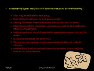 Cooperative projects: topic/resources selected by students discovery learning : Topic may be different for each group. Student identify subtopics for each group member. Steering committee may coordinate the work of the class as a whole Students research the information using resources such as library reference , interviews, visual media. Students synthesize  their information for a group presentation : oral and /or written. Each group presents to the whole class. This method places greater emphasis on individualization and students’ interests. Students need plenty of previous experience with more structured group work for this to be effective. 06/29/11 [email_address] 