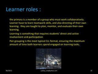 Learner roles : the primary is a member of a group who must work collaboratively. Learner have to learn teamwork skills, and also directing of their own learning . they are taught to plan, monitor, and evaluate their own learning. Learning is something that requires students’ direct and active involvement and participation Pair grouping is the most typical CLL format, ensuring the maximum amount of time both learners spend engaged on learning tasks.  06/29/11 [email_address] 