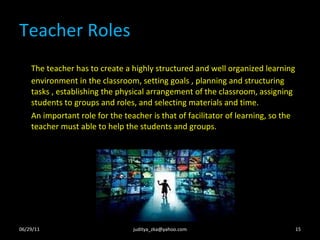 Teacher Roles The teacher has to create a highly structured and well organized learning environment in the classroom, setting goals , planning and structuring tasks , establishing the physical arrangement of the classroom, assigning students to groups and roles, and selecting materials and time. An important role for the teacher is that of facilitator of learning, so the teacher must able to help the students and groups.  06/29/11 [email_address] 