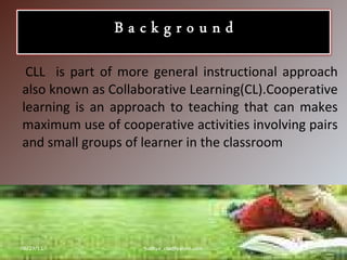 CLL  is part of more general instructional approach also known as Collaborative Learning(CL).Cooperative learning is an approach to teaching that can makes maximum use of cooperative activities involving pairs and small groups of learner in the classroom 06/29/11 [email_address] 