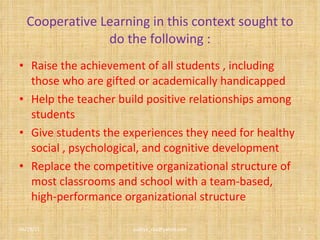 Cooperative Learning in this context sought to do the following : Raise the achievement of all students , including those who are gifted or academically handicapped Help the teacher build positive relationships among students Give students the experiences they need for healthy social , psychological, and cognitive development Replace the competitive organizational structure of most classrooms and school with a team-based, high-performance organizational structure 06/29/11 [email_address] 