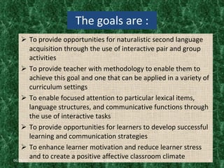 The goals are : To provide opportunities for naturalistic second language acquisition through the use of interactive pair and group activities To provide teacher with methodology to enable them to achieve this goal and one that can be applied in a variety of curriculum settings To enable focused attention to particular lexical items, language structures, and communicative functions through the use of interactive tasks To provide opportunities for learners to develop successful learning and communication strategies To enhance learner motivation and reduce learner stress and to create a positive affective classroom climate  06/29/11 [email_address] 