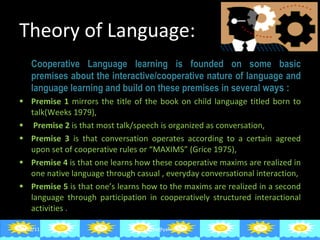 Theory of Language:   Cooperative Language learning is founded on some basic premises about the interactive/cooperative nature of language and language learning and build on these premises in several  ways : Premise 1  mirrors the title of the book on child language titled born to talk(Weeks 1979), Premise 2  is that most talk/speech is organized as conversation, Premise 3  is that conversation operates according to a certain agreed upon set of cooperative rules or “MAXIMS” (Grice 1975), Premise 4  is that one learns how these cooperative maxims are realized in one native language through casual , everyday conversational interaction, Premise 5  is that one’s learns how to the maxims are realized in a second language through participation in cooperatively structured interactional activities . 06/29/11 [email_address] 
