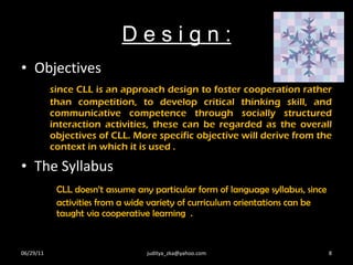 D e s i g n : Objectives since CLL is an approach design to foster cooperation rather than competition, to develop critical thinking skill, and communicative competence through socially structured interaction activities, these can be regarded as the overall objectives of CLL. More specific objective will derive from the context in which it is used . The Syllabus  CLL doesn’t assume any particular form of language syllabus, since  activities from a wide variety of curriculum orientations can be  taught via cooperative learning  . 06/29/11 [email_address] 