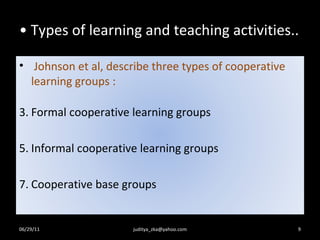 Types of learning and teaching activities.. 06/29/11 [email_address] Johnson et al, describe three types of cooperative  learning groups :  Formal cooperative learning groups Informal cooperative learning groups Cooperative base groups 