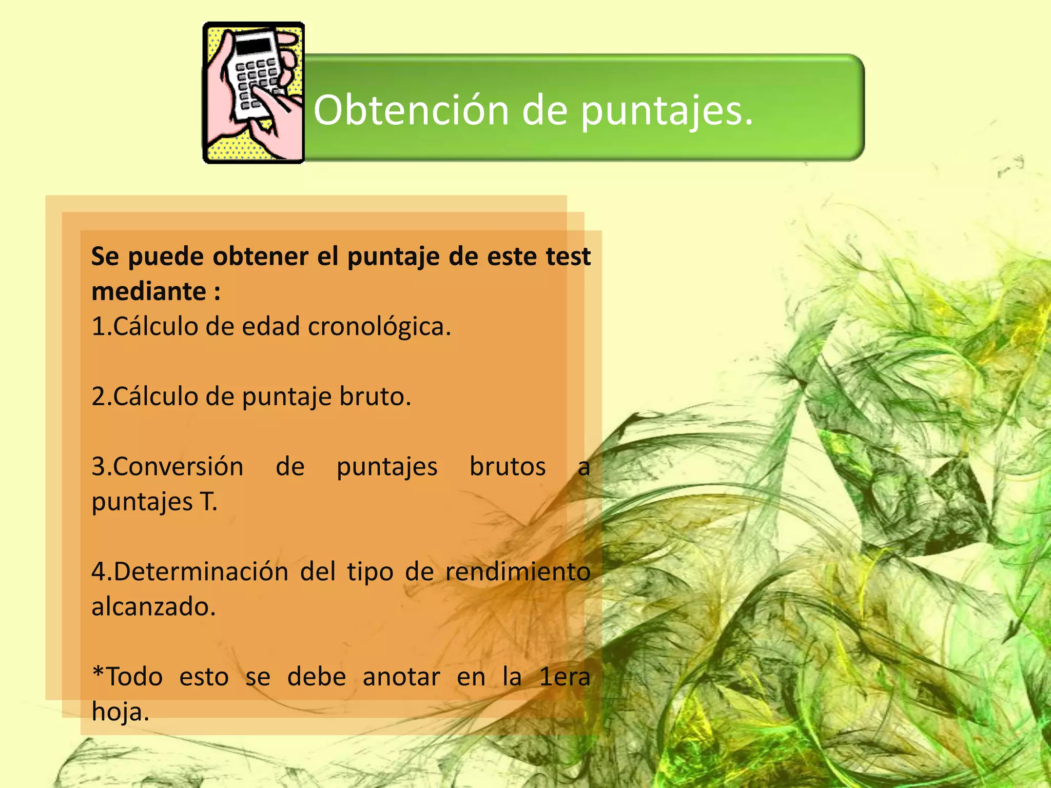 Obtención de puntajes.


Se puede obtener el puntaje de este test
mediante :
1.Cálculo de edad cronológica.

2.Cálculo de puntaje bruto.

3.Conversión   de    puntajes   brutos   a
puntajes T.

4.Determinación del tipo de rendimiento
alcanzado.

*Todo esto se debe anotar en la 1era
hoja.
 