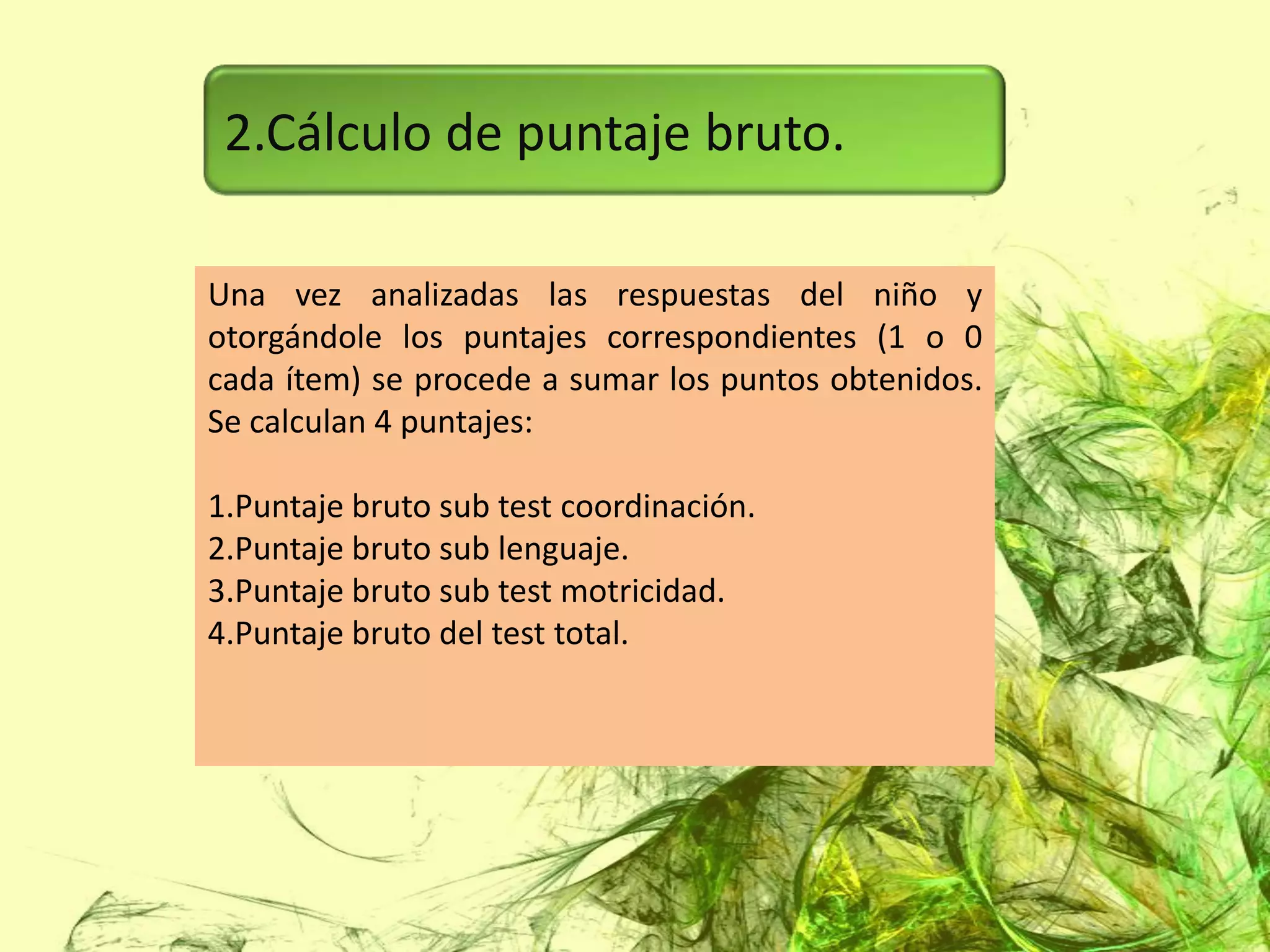 2.Cálculo de puntaje bruto.

Una vez analizadas las respuestas del niño y
otorgándole los puntajes correspondientes (1 o 0
cada ítem) se procede a sumar los puntos obtenidos.
Se calculan 4 puntajes:

1.Puntaje bruto sub test coordinación.
2.Puntaje bruto sub lenguaje.
3.Puntaje bruto sub test motricidad.
4.Puntaje bruto del test total.
 