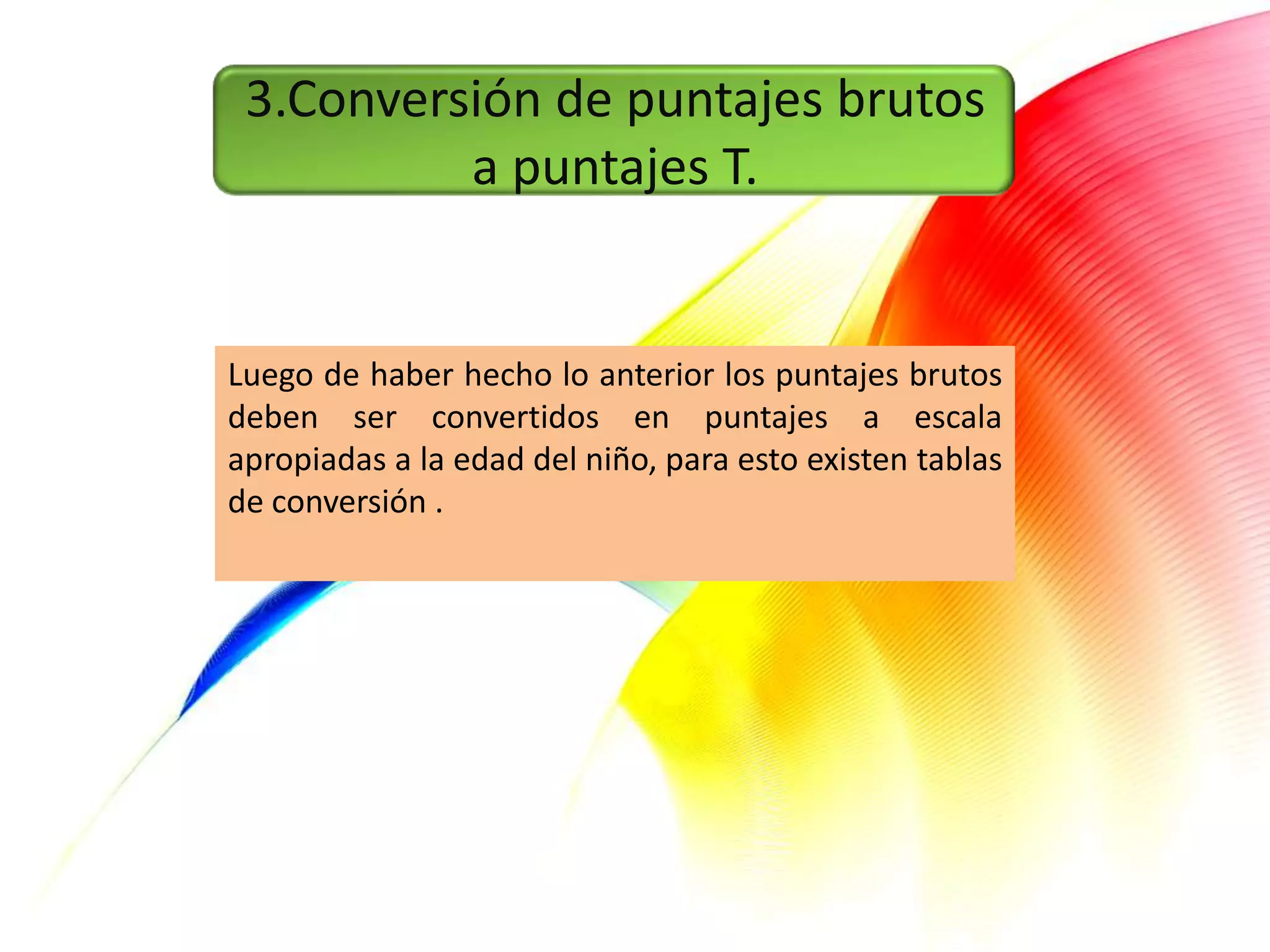 3.Conversión de puntajes brutos
          a puntajes T.


Luego de haber hecho lo anterior los puntajes brutos
deben ser convertidos en puntajes a escala
apropiadas a la edad del niño, para esto existen tablas
de conversión .
 