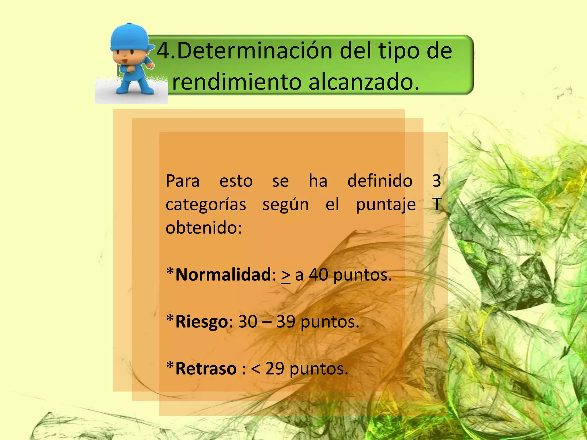 4.Determinación del tipo de
 rendimiento alcanzado.


Para esto se ha definido 3
categorías según el puntaje T
obtenido:

*Normalidad: > a 40 puntos.

*Riesgo: 30 – 39 puntos.

*Retraso : < 29 puntos.
 