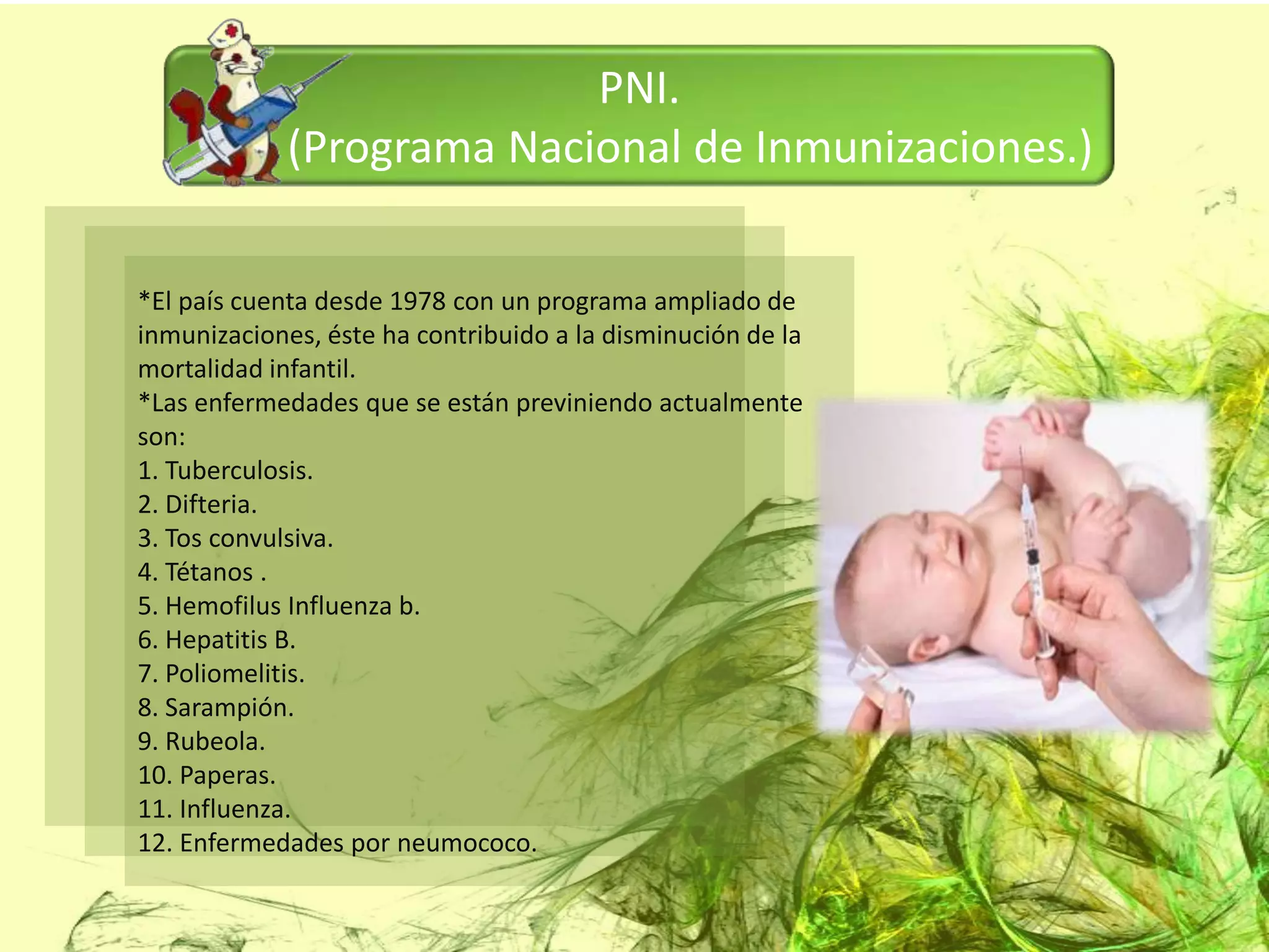 PNI.
             (Programa Nacional de Inmunizaciones.)

*El país cuenta desde 1978 con un programa ampliado de
inmunizaciones, éste ha contribuido a la disminución de la
mortalidad infantil.
*Las enfermedades que se están previniendo actualmente
son:
1. Tuberculosis.
2. Difteria.
3. Tos convulsiva.
4. Tétanos .
5. Hemofilus Influenza b.
6. Hepatitis B.
7. Poliomelitis.
8. Sarampión.
9. Rubeola.
10. Paperas.
11. Influenza.
12. Enfermedades por neumococo.
 