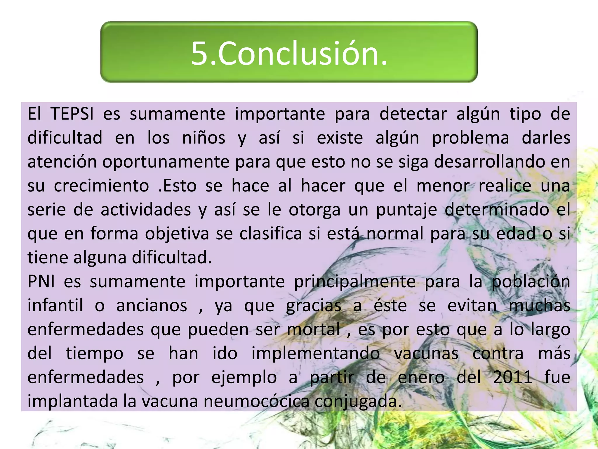 5.Conclusión.
El TEPSI es sumamente importante para detectar algún tipo de
dificultad en los niños y así si existe algún problema darles
atención oportunamente para que esto no se siga desarrollando en
su crecimiento .Esto se hace al hacer que el menor realice una
serie de actividades y así se le otorga un puntaje determinado el
que en forma objetiva se clasifica si está normal para su edad o si
tiene alguna dificultad.
PNI es sumamente importante principalmente para la población
infantil o ancianos , ya que gracias a éste se evitan muchas
enfermedades que pueden ser mortal , es por esto que a lo largo
del tiempo se han ido implementando vacunas contra más
enfermedades , por ejemplo a partir de enero del 2011 fue
implantada la vacuna neumocócica conjugada.
 