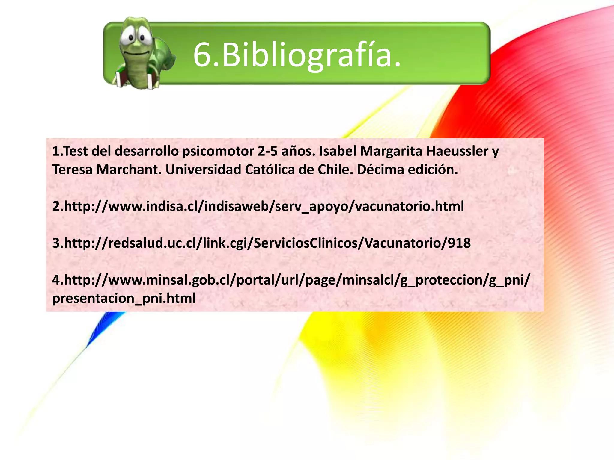 6.Bibliografía.

1.Test del desarrollo psicomotor 2-5 años. Isabel Margarita Haeussler y
Teresa Marchant. Universidad Católica de Chile. Décima edición.

2.http://www.indisa.cl/indisaweb/serv_apoyo/vacunatorio.html

3.http://redsalud.uc.cl/link.cgi/ServiciosClinicos/Vacunatorio/918

4.http://www.minsal.gob.cl/portal/url/page/minsalcl/g_proteccion/g_pni/
presentacion_pni.html
 