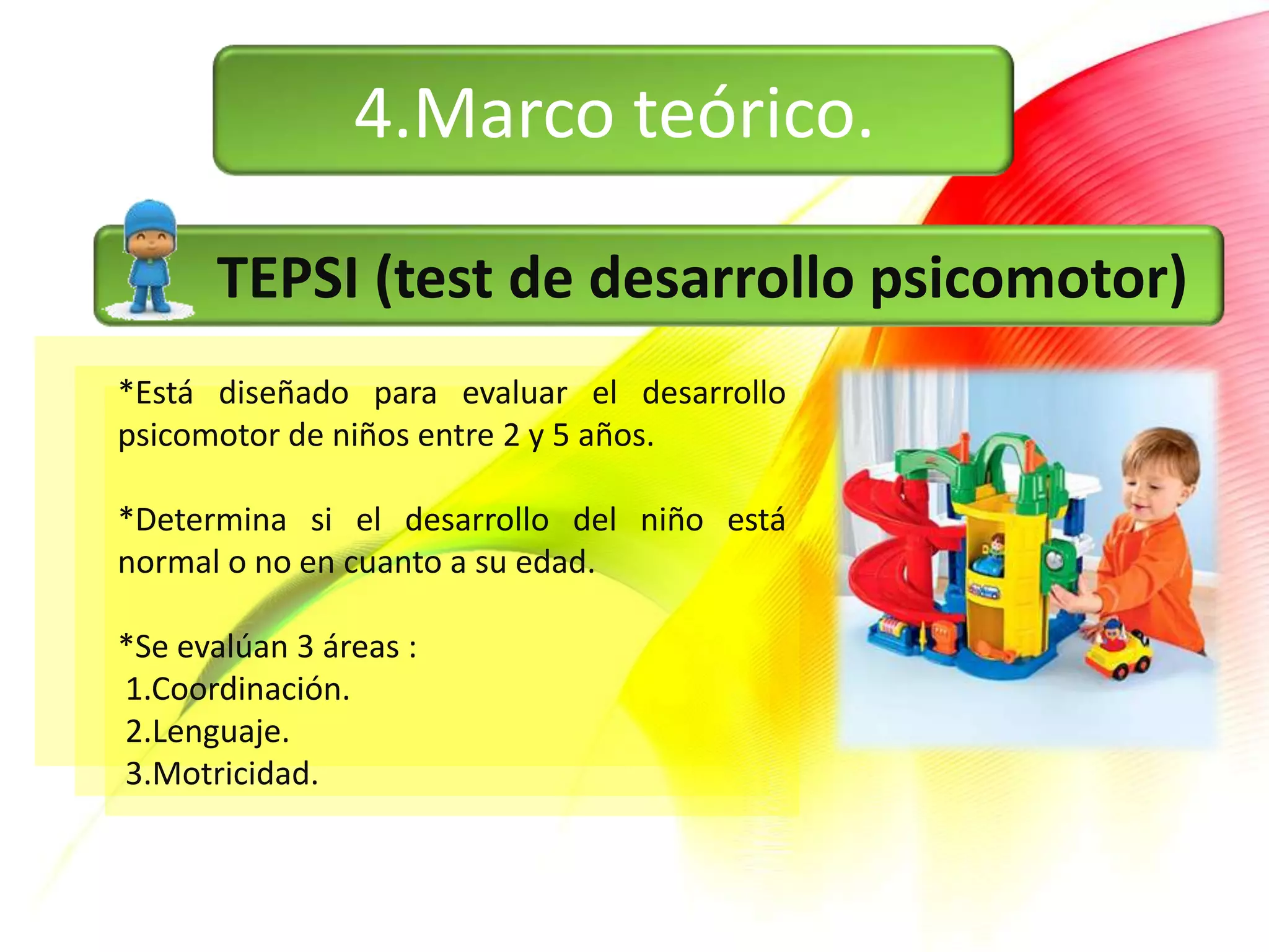 4.Marco teórico.

      TEPSI (test de desarrollo psicomotor)
*Está diseñado para evaluar el desarrollo
psicomotor de niños entre 2 y 5 años.

*Determina si el desarrollo del niño está
normal o no en cuanto a su edad.

*Se evalúan 3 áreas :
1.Coordinación.
2.Lenguaje.
3.Motricidad.
 