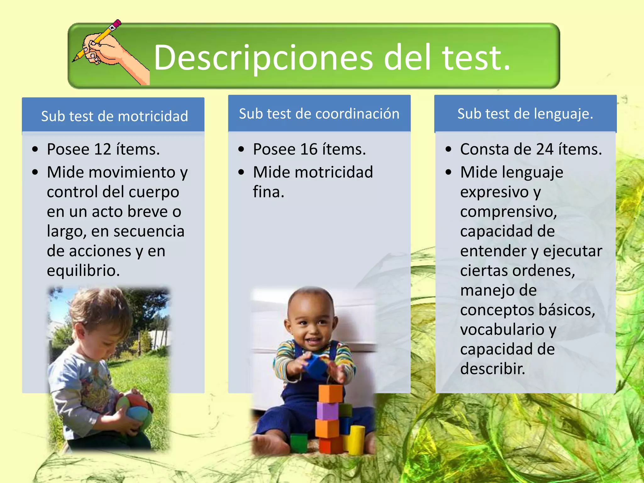 Descripciones del test.
 Sub test de motricidad   Sub test de coordinación    Sub test de lenguaje.

• Posee 12 ítems.         • Posee 16 ítems.          • Consta de 24 ítems.
• Mide movimiento y       • Mide motricidad          • Mide lenguaje
  control del cuerpo        fina.                      expresivo y
  en un acto breve o                                   comprensivo,
  largo, en secuencia                                  capacidad de
  de acciones y en                                     entender y ejecutar
  equilibrio.                                          ciertas ordenes,
                                                       manejo de
                                                       conceptos básicos,
                                                       vocabulario y
                                                       capacidad de
                                                       describir.
 