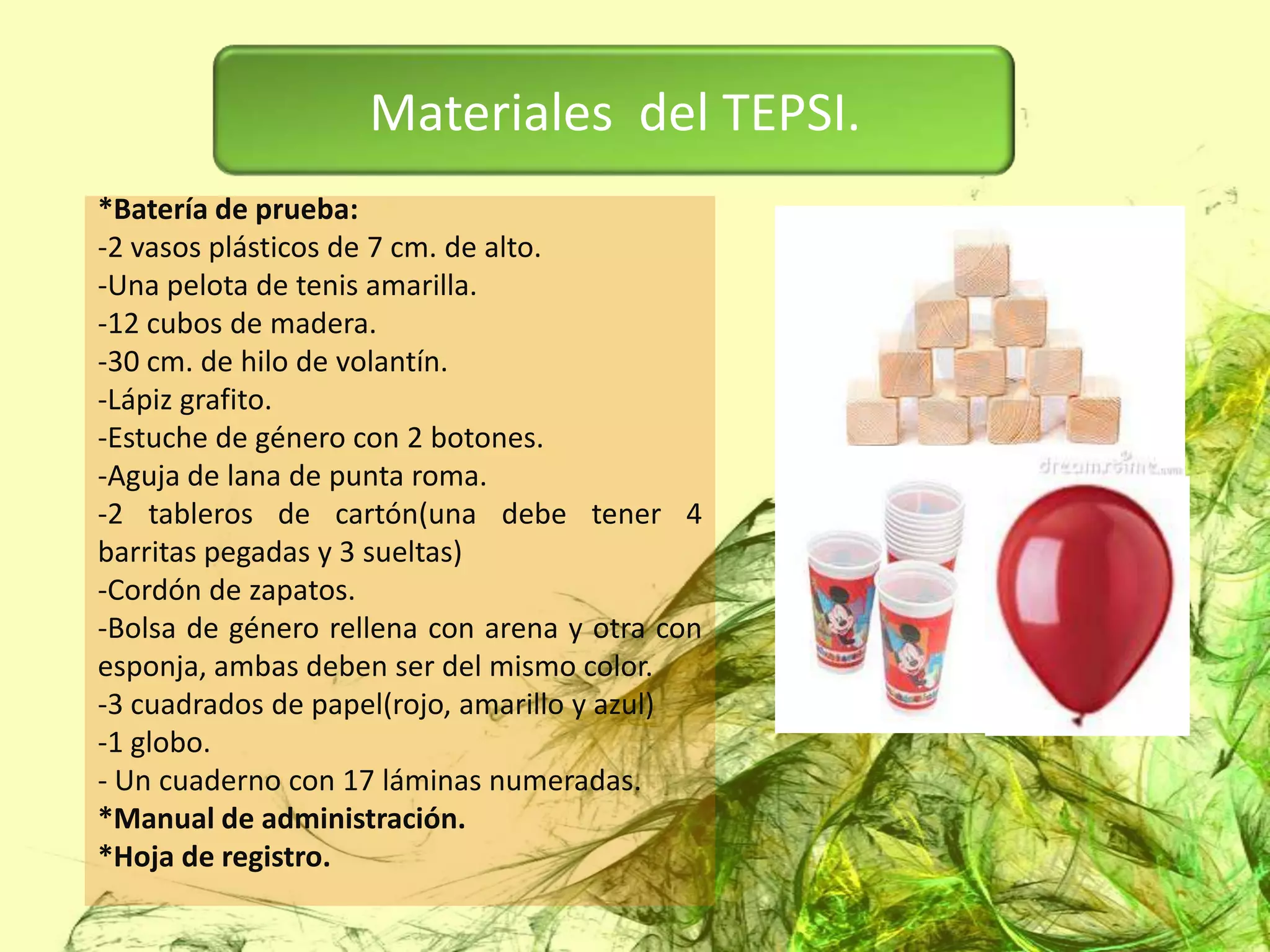 Materiales del TEPSI.
*Batería de prueba:
-2 vasos plásticos de 7 cm. de alto.
-Una pelota de tenis amarilla.
-12 cubos de madera.
-30 cm. de hilo de volantín.
-Lápiz grafito.
-Estuche de género con 2 botones.
-Aguja de lana de punta roma.
-2 tableros de cartón(una debe tener 4
barritas pegadas y 3 sueltas)
-Cordón de zapatos.
-Bolsa de género rellena con arena y otra con
esponja, ambas deben ser del mismo color.
-3 cuadrados de papel(rojo, amarillo y azul)
-1 globo.
- Un cuaderno con 17 láminas numeradas.
*Manual de administración.
*Hoja de registro.
 