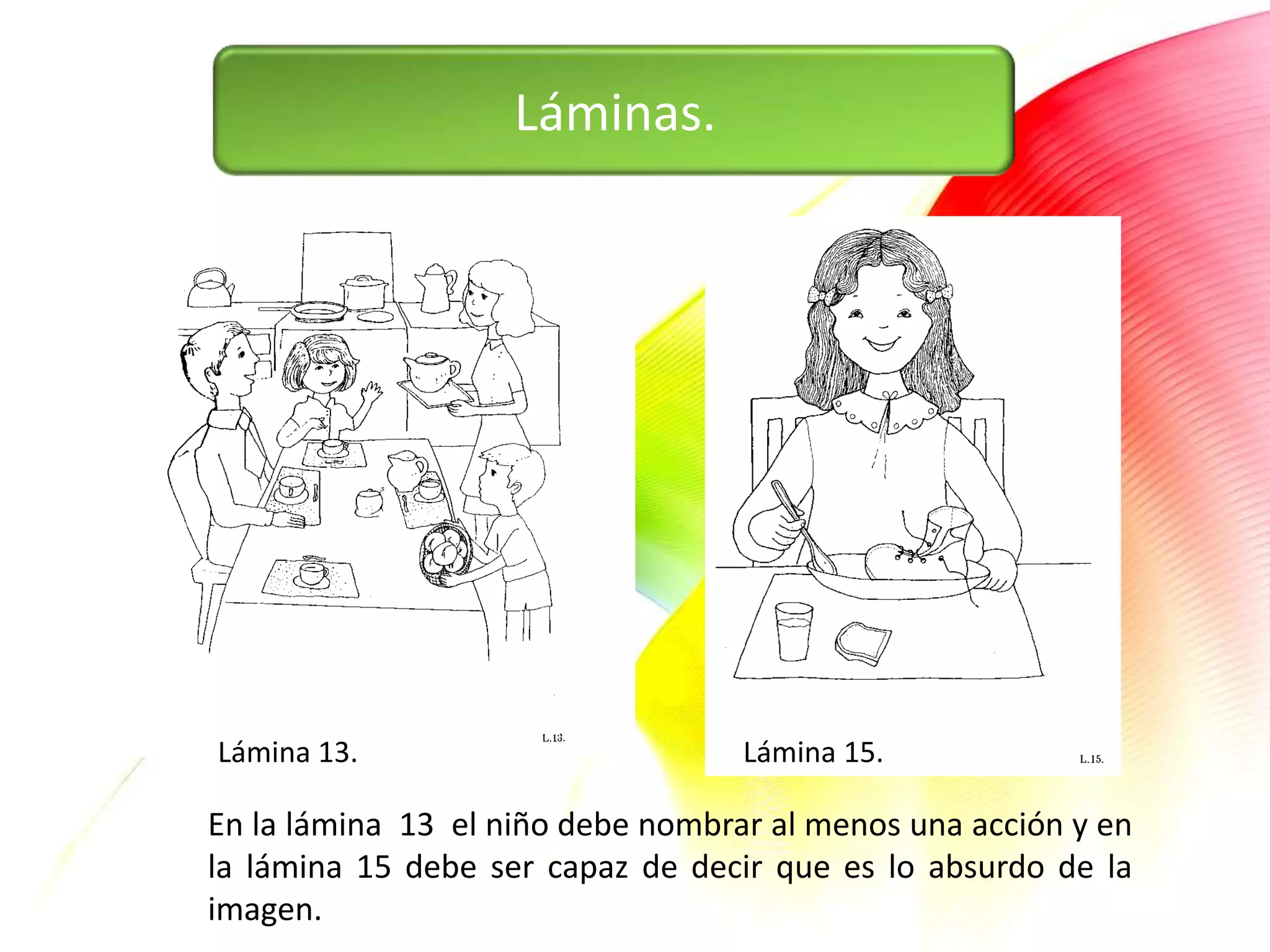 Láminas.




Lámina 13.                         Lámina 15.

En la lámina 13 el niño debe nombrar al menos una acción y en
la lámina 15 debe ser capaz de decir que es lo absurdo de la
imagen.
 