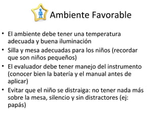 Ambiente Favorable
• El ambiente debe tener una temperatura
adecuada y buena iluminación
• Silla y mesa adecuadas para los niños (recordar
que son niños pequeños)
• El evaluador debe tener manejo del instrumento
(conocer bien la batería y el manual antes de
aplicar)
• Evitar que el niño se distraiga: no tener nada más
sobre la mesa, silencio y sin distractores (ej:
papás)
 