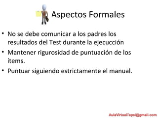 Aspectos Formales
• No se debe comunicar a los padres los
resultados del Test durante la ejecucción
• Mantener rigurosidad de puntuación de los
ítems.
• Puntuar siguiendo estrictamente el manual.
 