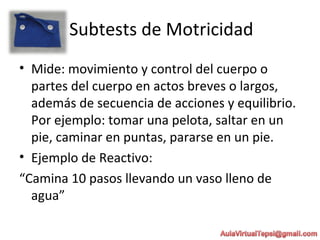 Subtests de Motricidad
• Mide: movimiento y control del cuerpo o
partes del cuerpo en actos breves o largos,
además de secuencia de acciones y equilibrio.
Por ejemplo: tomar una pelota, saltar en un
pie, caminar en puntas, pararse en un pie.
• Ejemplo de Reactivo:
“Camina 10 pasos llevando un vaso lleno de
agua”
 