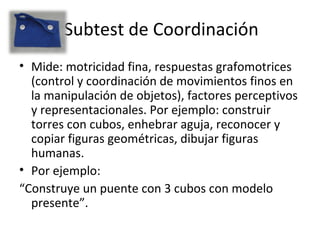 Subtest de Coordinación
• Mide: motricidad fina, respuestas grafomotrices
(control y coordinación de movimientos finos en
la manipulación de objetos), factores perceptivos
y representacionales. Por ejemplo: construir
torres con cubos, enhebrar aguja, reconocer y
copiar figuras geométricas, dibujar figuras
humanas.
• Por ejemplo:
“Construye un puente con 3 cubos con modelo
presente”.
 