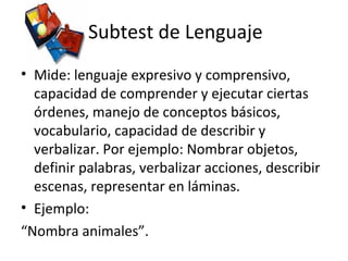 Subtest de Lenguaje
• Mide: lenguaje expresivo y comprensivo,
capacidad de comprender y ejecutar ciertas
órdenes, manejo de conceptos básicos,
vocabulario, capacidad de describir y
verbalizar. Por ejemplo: Nombrar objetos,
definir palabras, verbalizar acciones, describir
escenas, representar en láminas.
• Ejemplo:
“Nombra animales”.
 