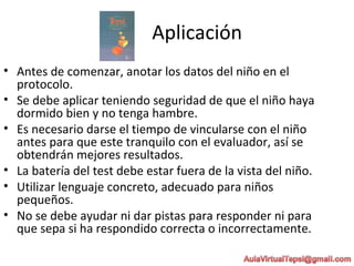Aplicación
• Antes de comenzar, anotar los datos del niño en el
protocolo.
• Se debe aplicar teniendo seguridad de que el niño haya
dormido bien y no tenga hambre.
• Es necesario darse el tiempo de vincularse con el niño
antes para que este tranquilo con el evaluador, así se
obtendrán mejores resultados.
• La batería del test debe estar fuera de la vista del niño.
• Utilizar lenguaje concreto, adecuado para niños
pequeños.
• No se debe ayudar ni dar pistas para responder ni para
que sepa si ha respondido correcta o incorrectamente.
 
