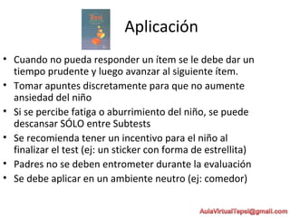 Aplicación
• Cuando no pueda responder un ítem se le debe dar un
tiempo prudente y luego avanzar al siguiente ítem.
• Tomar apuntes discretamente para que no aumente
ansiedad del niño
• Si se percibe fatiga o aburrimiento del niño, se puede
descansar SÓLO entre Subtests
• Se recomienda tener un incentivo para el niño al
finalizar el test (ej: un sticker con forma de estrellita)
• Padres no se deben entrometer durante la evaluación
• Se debe aplicar en un ambiente neutro (ej: comedor)
 