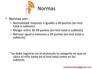 Normas
• Normas son :
– Normalidad: mayores o iguales a 40 puntos (en test
total o subtests)
– Riesgo: entre 30-39 puntos (en test total o subtests)
– Retraso: igual o menores a 29 puntos (en test total o
subtests)
*se debe registrar en el protocolo la categoría en que se
ubica el niño tanto en el test total como en los
subtests.
 