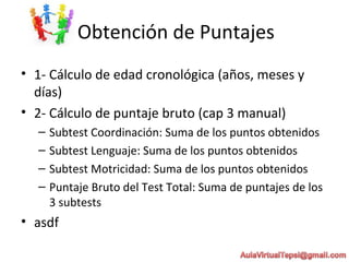 Obtención de Puntajes
• 1- Cálculo de edad cronológica (años, meses y
días)
• 2- Cálculo de puntaje bruto (cap 3 manual)
– Subtest Coordinación: Suma de los puntos obtenidos
– Subtest Lenguaje: Suma de los puntos obtenidos
– Subtest Motricidad: Suma de los puntos obtenidos
– Puntaje Bruto del Test Total: Suma de puntajes de los
3 subtests
• asdf
 