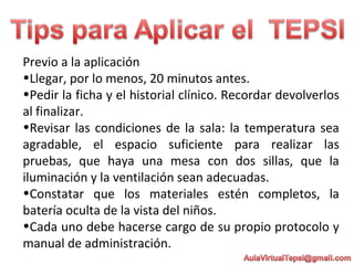 Previo a la aplicación
•Llegar, por lo menos, 20 minutos antes.
•Pedir la ficha y el historial clínico. Recordar devolverlos
al finalizar.
•Revisar las condiciones de la sala: la temperatura sea
agradable, el espacio suficiente para realizar las
pruebas, que haya una mesa con dos sillas, que la
iluminación y la ventilación sean adecuadas.
•Constatar que los materiales estén completos, la
batería oculta de la vista del niños.
•Cada uno debe hacerse cargo de su propio protocolo y
manual de administración.
 