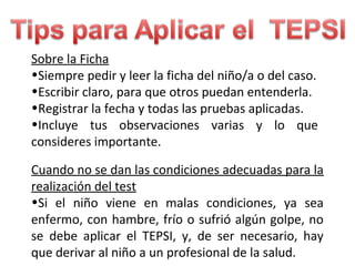 Sobre la Ficha
•Siempre pedir y leer la ficha del niño/a o del caso.
•Escribir claro, para que otros puedan entenderla.
•Registrar la fecha y todas las pruebas aplicadas.
•Incluye tus observaciones varias y lo que
consideres importante.
Cuando no se dan las condiciones adecuadas para la
realización del test
•Si el niño viene en malas condiciones, ya sea
enfermo, con hambre, frío o sufrió algún golpe, no
se debe aplicar el TEPSI, y, de ser necesario, hay
que derivar al niño a un profesional de la salud.
 