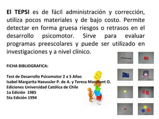 El TEPSI es de fácil administración y corrección,
utiliza pocos materiales y de bajo costo. Permite
detectar en forma gruesa riesgos o retrasos en el
desarrollo psicomotor. Sirve para evaluar
programas preescolares y puede ser utilizado en
investigaciones y a nivel clínico.
FICHA BIBLIOGRAFICA:
Test de Desarrollo Psicomotor 2 a 5 Años
Isabel Margarita Haeussler P. de A. y Teresa Marchant O.
Ediciones Universidad Católica de Chile
1a Edición 1985
5ta Edición 1994
 