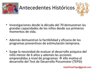 Antecedentes Históricos
• Investigaciones desde la década del 70 demuestran las
grandes capacidades de los niños desde sus primeros
momentos de vida.
• Además demuestran la factibilidad y eficacia de los
programas preventivos de estimulación temprana.
• Surge la necesidad de evaluar el desarrollo psíquico del
niño menor de 6 años y además las acciones
emprendidas a nivel de programas  ello motiva el
desarrollo del Test de Desarrollo Psicomotor (TEPSI)
 