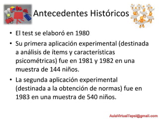 • El test se elaboró en 1980
• Su primera aplicación experimental (destinada
a análisis de ítems y características
psicométricas) fue en 1981 y 1982 en una
muestra de 144 niños.
• La segunda aplicación experimental
(destinada a la obtención de normas) fue en
1983 en una muestra de 540 niños.
Antecedentes Históricos
 