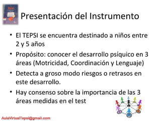 Presentación del Instrumento
• El TEPSI se encuentra destinado a niños entre
2 y 5 años
• Propósito: conocer el desarrollo psíquico en 3
áreas (Motricidad, Coordinación y Lenguaje)
• Detecta a groso modo riesgos o retrasos en
este desarrollo.
• Hay consenso sobre la importancia de las 3
áreas medidas en el test
 