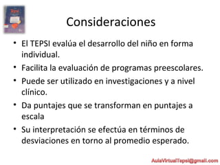 Consideraciones
• El TEPSI evalúa el desarrollo del niño en forma
individual.
• Facilita la evaluación de programas preescolares.
• Puede ser utilizado en investigaciones y a nivel
clínico.
• Da puntajes que se transforman en puntajes a
escala
• Su interpretación se efectúa en términos de
desviaciones en torno al promedio esperado.
 