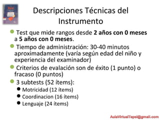 Descripciones Técnicas del
Instrumento
Test que mide rangos desde 2 años con 0 meses
a 5 años con 0 meses.
Tiempo de administración: 30-40 minutos
aproximadamente (varía según edad del niño y
experiencia del examinador)
Criterios de evalación son de éxito (1 punto) o
fracaso (0 puntos)
3 subtests (52 ítems):
Motricidad (12 ítems)
Coordinacion (16 ítems)
Lenguaje (24 ítems)
 