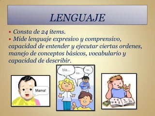  Consta de 24 ítems.
 Mide lenguaje expresivo y comprensivo,
capacidad de entender y ejecutar ciertas ordenes,
manejo de conceptos básicos, vocabulario y
capacidad de describir.
 