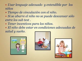  Usar lenguaje adecuado y entendible por los
niños
 Tiempo de vinculación con el niño.
 Si se aburre el niño no se puede descansar sólo
entre los sub test .
 Tener incentivos para los niños.
 El niño debe estar en condiciones adecuadas de
salud y sueño.
 