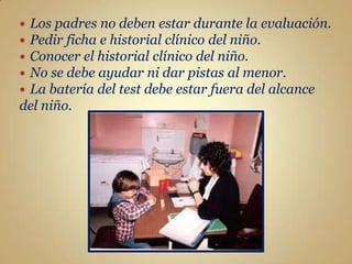 Los padres no deben estar durante la evaluación.
Pedir ficha e historial clínico del niño.
Conocer el historial clínico del niño.
No se debe ayudar ni dar pistas al menor.
La batería del test debe estar fuera del alcance
del niño.
 