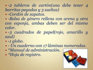  -2  tableros de cartón(una debe tener 4
barritas pegadas y 3 sueltas)
 -Cordón de zapatos.
 -Bolsa de género rellena con arena y otra
con esponja, ambas deben ser del mismo
color.
 -3 cuadrados de papel(rojo, amarillo y
azul)
 -1 globo.
 - Un cuaderno con 17 láminas numeradas.
 *Manual de administración.
 *Hoja de registro.
 