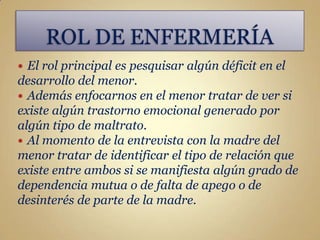 El rol principal es pesquisar algún déficit en el
desarrollo del menor.
 Además enfocarnos en el menor tratar de ver si
existe algún trastorno emocional generado por
algún tipo de maltrato.
 Al momento de la entrevista con la madre del
menor tratar de identificar el tipo de relación que
existe entre ambos si se manifiesta algún grado de
dependencia mutua o de falta de apego o de
desinterés de parte de la madre.
 