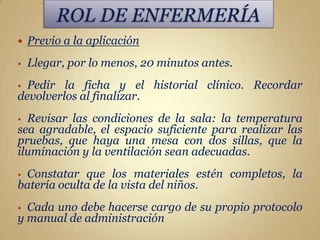    Previo a la aplicación
•   Llegar, por lo menos, 20 minutos antes.
• Pedir la ficha y el historial clínico. Recordar
devolverlos al finalizar.
• Revisar las condiciones de la sala: la temperatura
sea agradable, el espacio suficiente para realizar las
pruebas, que haya una mesa con dos sillas, que la
iluminación y la ventilación sean adecuadas.
•Constatar que los materiales estén completos, la
batería oculta de la vista del niños.
• Cada uno debe hacerse cargo de su propio protocolo
y manual de administración
 