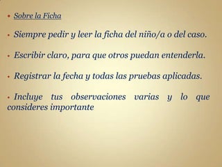    Sobre la Ficha

•   Siempre pedir y leer la ficha del niño/a o del caso.

•   Escribir claro, para que otros puedan entenderla.

•   Registrar la fecha y todas las pruebas aplicadas.

• Incluye tus observaciones varias y lo que
consideres importante
 