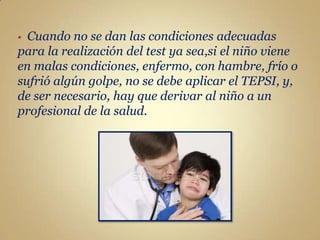 • Cuando no se dan las condiciones adecuadas
para la realización del test ya sea,si el niño viene
en malas condiciones, enfermo, con hambre, frío o
sufrió algún golpe, no se debe aplicar el TEPSI, y,
de ser necesario, hay que derivar al niño a un
profesional de la salud.
 