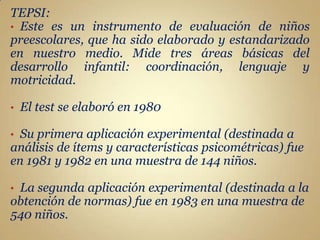 TEPSI:
• Este es un instrumento de evaluación de niños
preescolares, que ha sido elaborado y estandarizado
en nuestro medio. Mide tres áreas básicas del
desarrollo infantil: coordinación, lenguaje y
motricidad.

•   El test se elaboró en 1980

• Su primera aplicación experimental (destinada a
análisis de ítems y características psicométricas) fue
en 1981 y 1982 en una muestra de 144 niños.

•La segunda aplicación experimental (destinada a la
obtención de normas) fue en 1983 en una muestra de
540 niños.
 