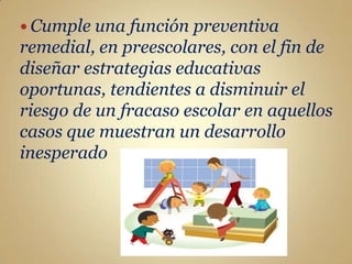 Cumple una  función preventiva
remedial, en preescolares, con el fin de
diseñar estrategias educativas
oportunas, tendientes a disminuir el
riesgo de un fracaso escolar en aquellos
casos que muestran un desarrollo
inesperado
 